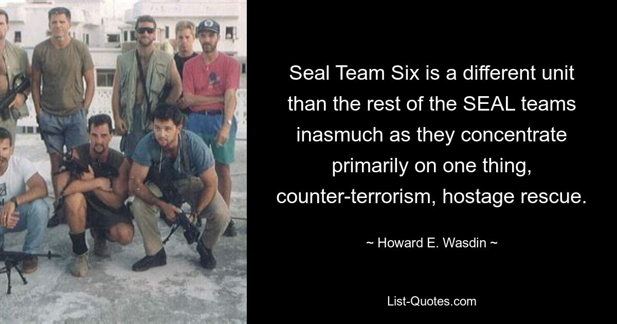 Seal Team Six is a different unit than the rest of the SEAL teams inasmuch as they concentrate primarily on one thing, counter-terrorism, hostage rescue. — © Howard E. Wasdin