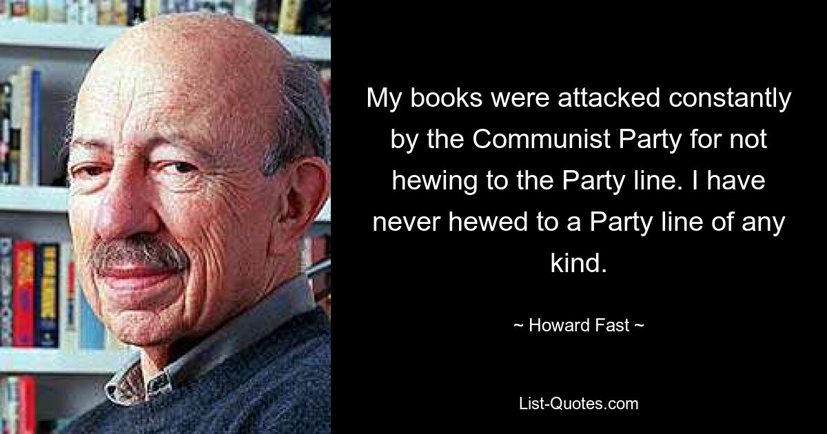 My books were attacked constantly by the Communist Party for not hewing to the Party line. I have never hewed to a Party line of any kind. — © Howard Fast