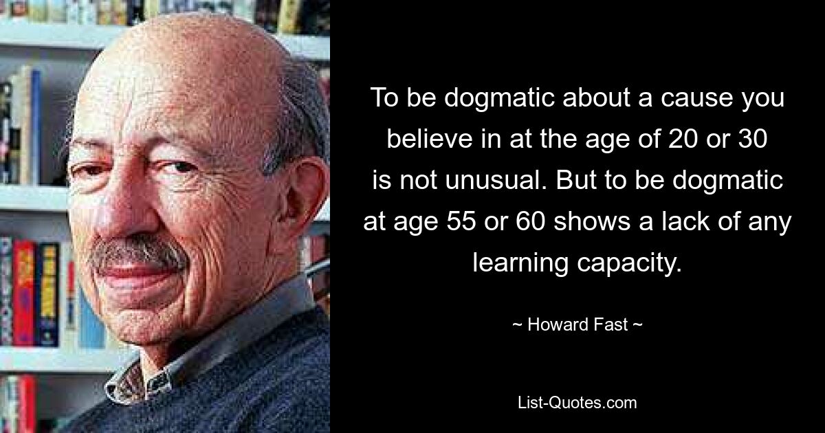 To be dogmatic about a cause you believe in at the age of 20 or 30 is not unusual. But to be dogmatic at age 55 or 60 shows a lack of any learning capacity. — © Howard Fast