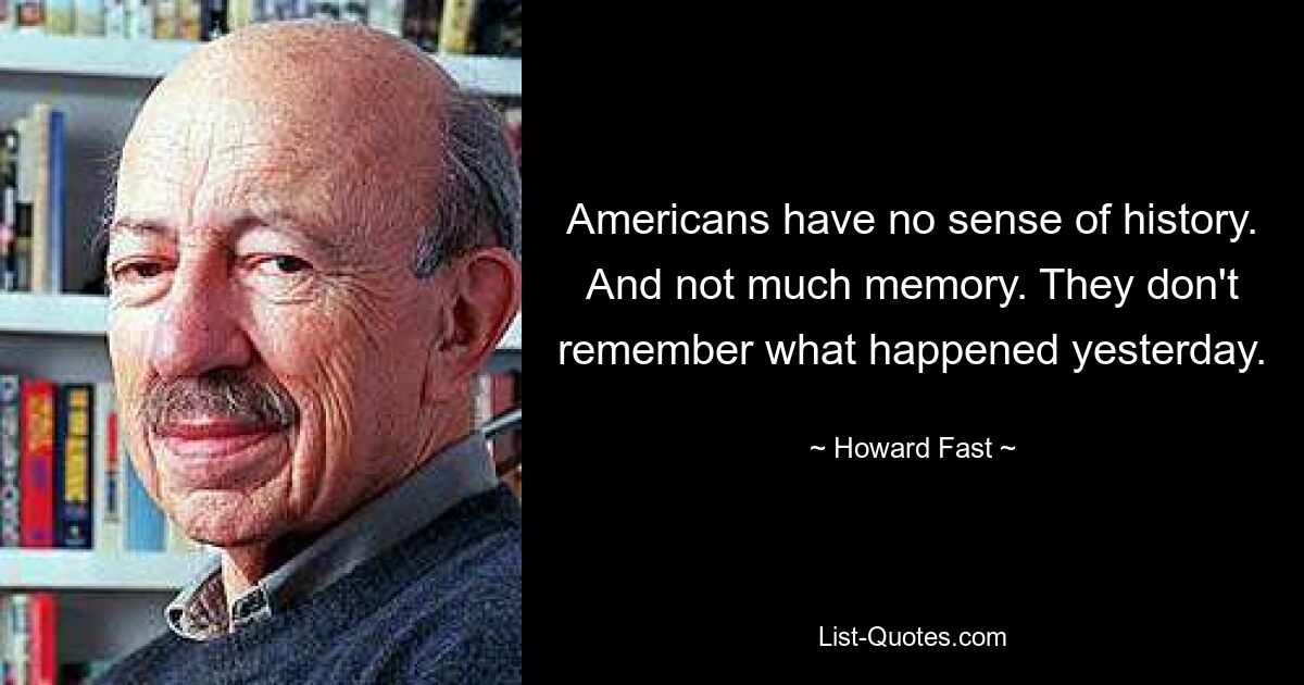 Americans have no sense of history. And not much memory. They don't remember what happened yesterday. — © Howard Fast