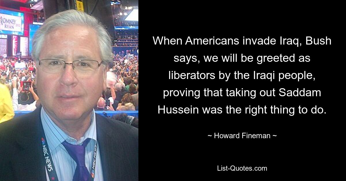 When Americans invade Iraq, Bush says, we will be greeted as liberators by the Iraqi people, proving that taking out Saddam Hussein was the right thing to do. — © Howard Fineman