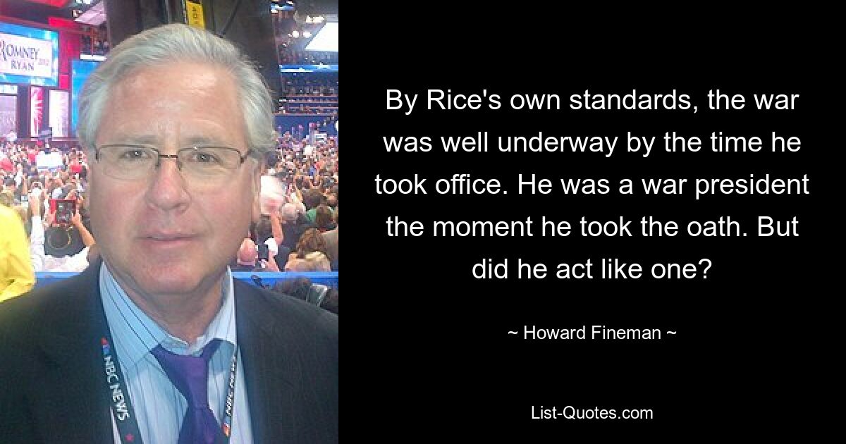 By Rice's own standards, the war was well underway by the time he took office. He was a war president the moment he took the oath. But did he act like one? — © Howard Fineman