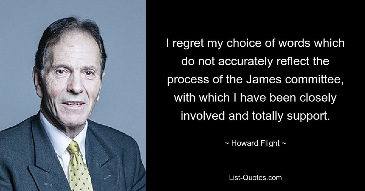 I regret my choice of words which do not accurately reflect the process of the James committee, with which I have been closely involved and totally support. — © Howard Flight