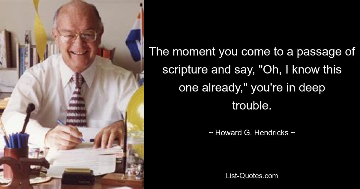 The moment you come to a passage of scripture and say, "Oh, I know this one already," you're in deep trouble. — © Howard G. Hendricks