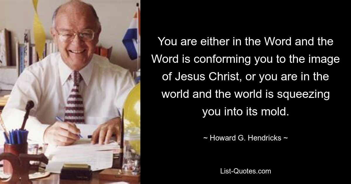 You are either in the Word and the Word is conforming you to the image of Jesus Christ, or you are in the world and the world is squeezing you into its mold. — © Howard G. Hendricks