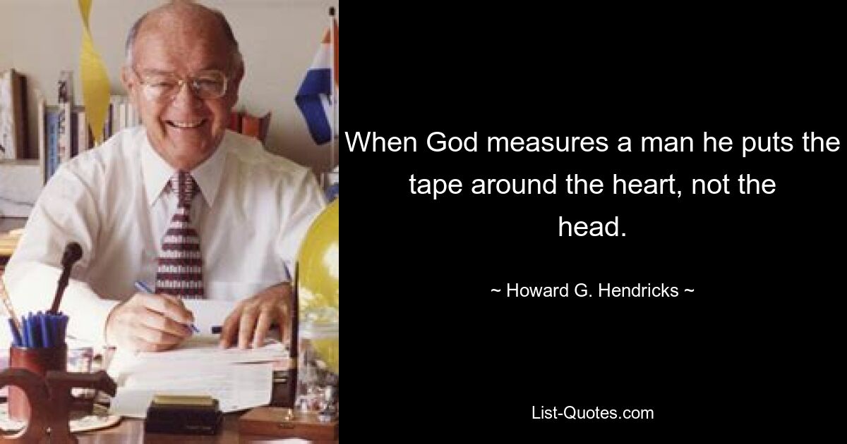 When God measures a man he puts the tape around the heart, not the head. — © Howard G. Hendricks