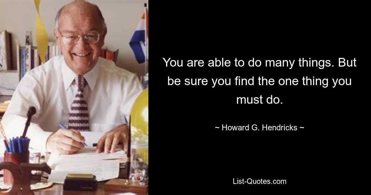 You are able to do many things. But be sure you find the one thing you must do. — © Howard G. Hendricks