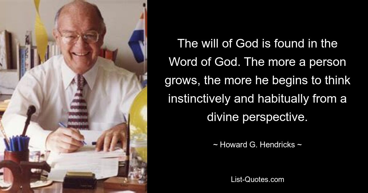 The will of God is found in the Word of God. The more a person grows, the more he begins to think instinctively and habitually from a divine perspective. — © Howard G. Hendricks