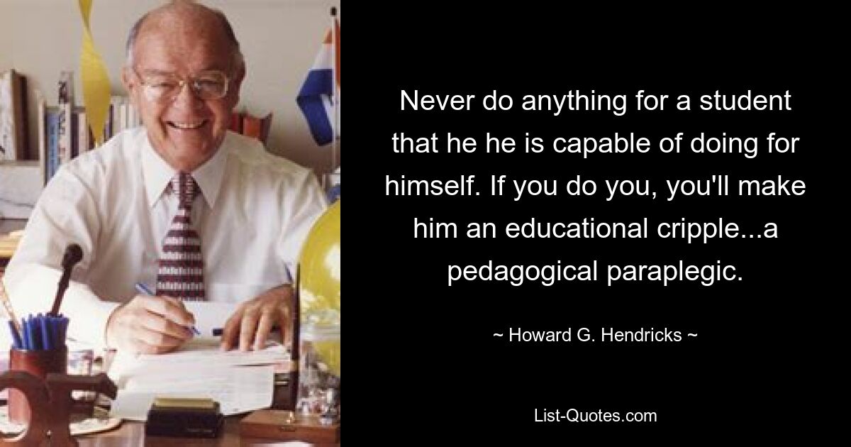 Never do anything for a student that he he is capable of doing for himself. If you do you, you'll make him an educational cripple...a pedagogical paraplegic. — © Howard G. Hendricks