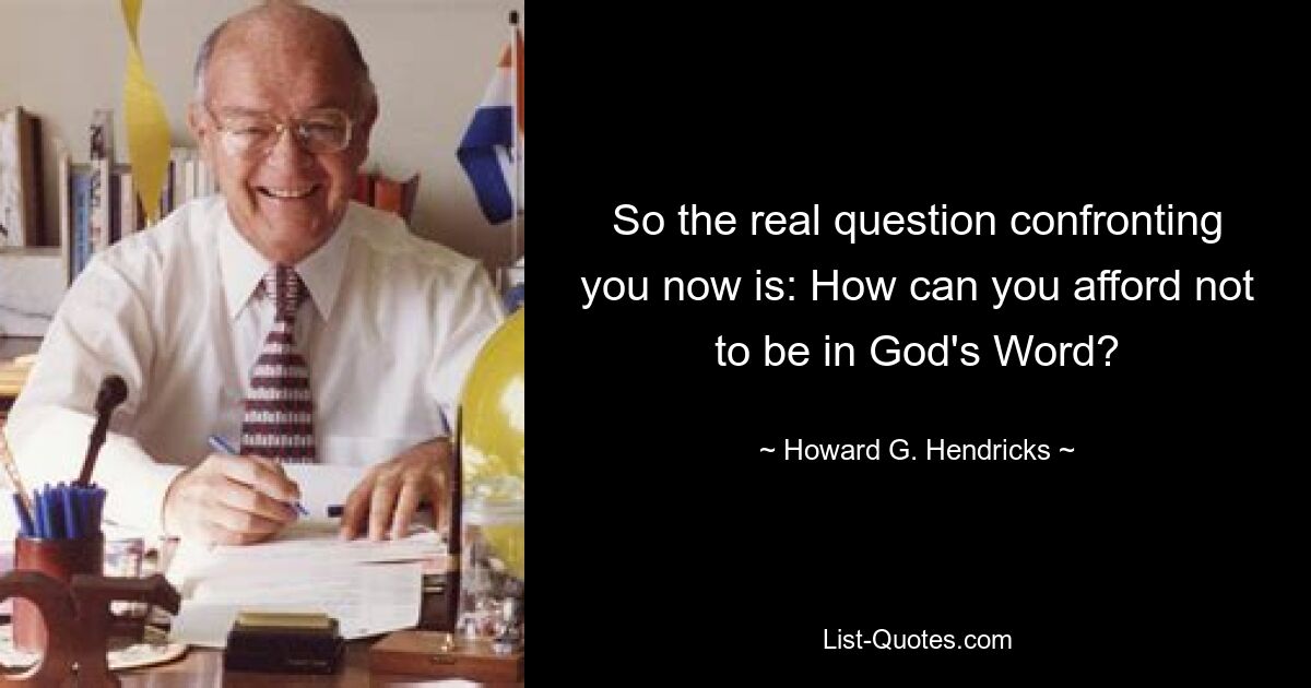 So the real question confronting you now is: How can you afford not to be in God's Word? — © Howard G. Hendricks