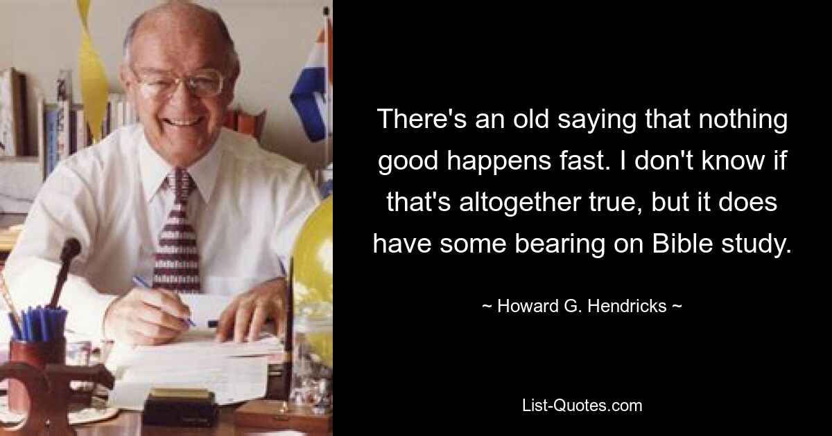 There's an old saying that nothing good happens fast. I don't know if that's altogether true, but it does have some bearing on Bible study. — © Howard G. Hendricks