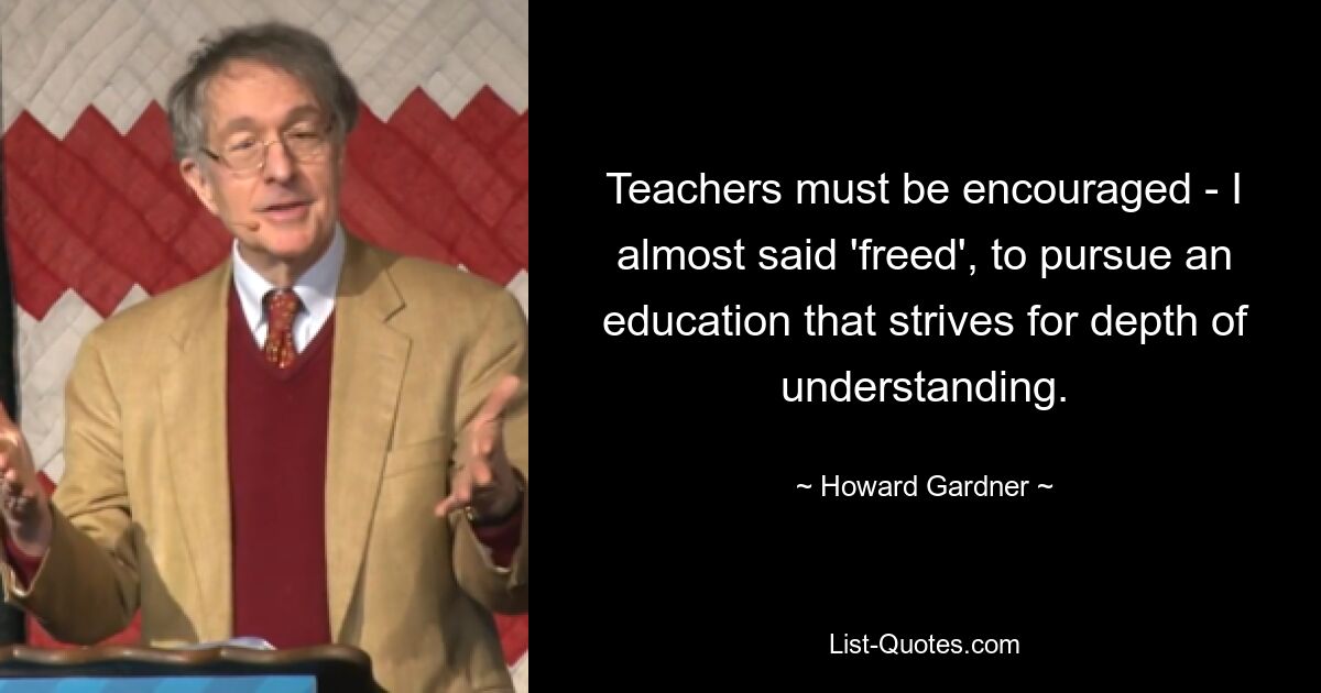 Teachers must be encouraged - I almost said 'freed', to pursue an education that strives for depth of understanding. — © Howard Gardner