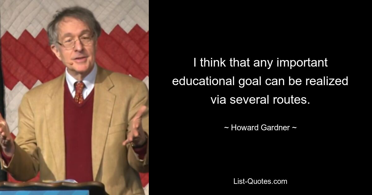 I think that any important educational goal can be realized via several routes. — © Howard Gardner