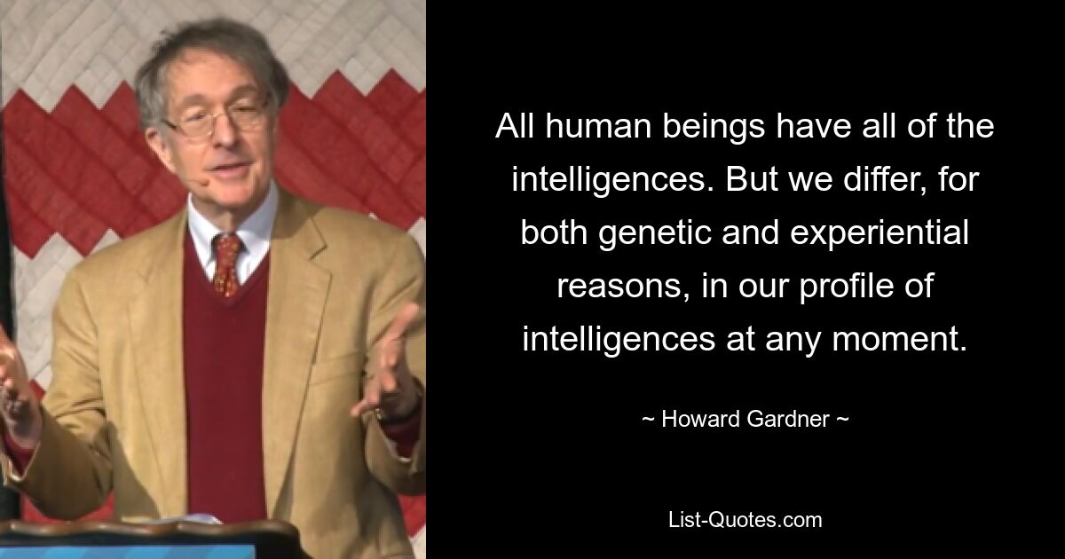 All human beings have all of the intelligences. But we differ, for both genetic and experiential reasons, in our profile of intelligences at any moment. — © Howard Gardner