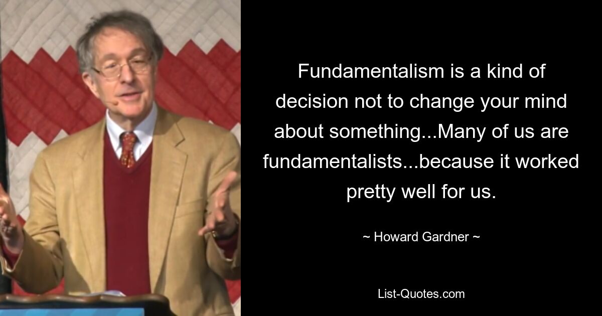 Fundamentalism is a kind of decision not to change your mind about something...Many of us are fundamentalists...because it worked pretty well for us. — © Howard Gardner