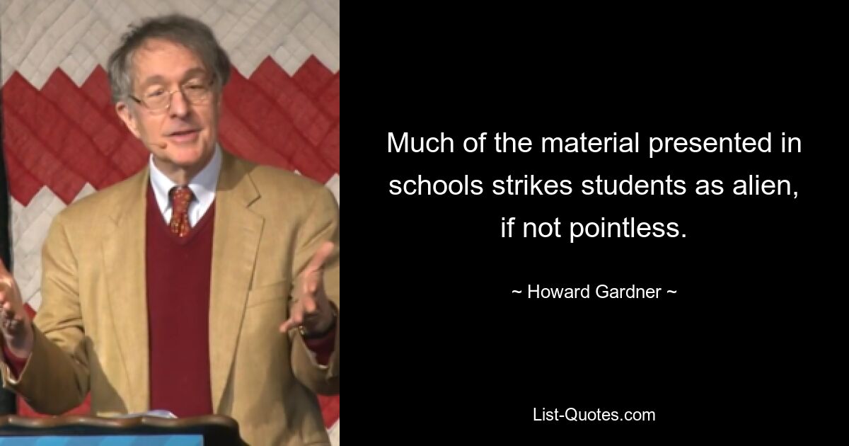 Much of the material presented in schools strikes students as alien, if not pointless. — © Howard Gardner