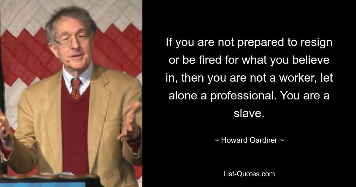 If you are not prepared to resign or be fired for what you believe in, then you are not a worker, let alone a professional. You are a slave. — © Howard Gardner