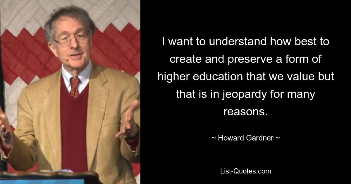 I want to understand how best to create and preserve a form of higher education that we value but that is in jeopardy for many reasons. — © Howard Gardner