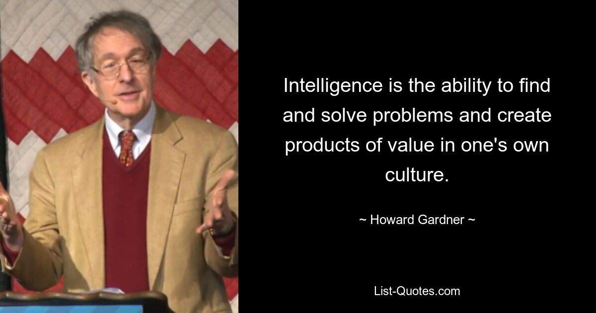 Intelligence is the ability to find and solve problems and create products of value in one's own culture. — © Howard Gardner