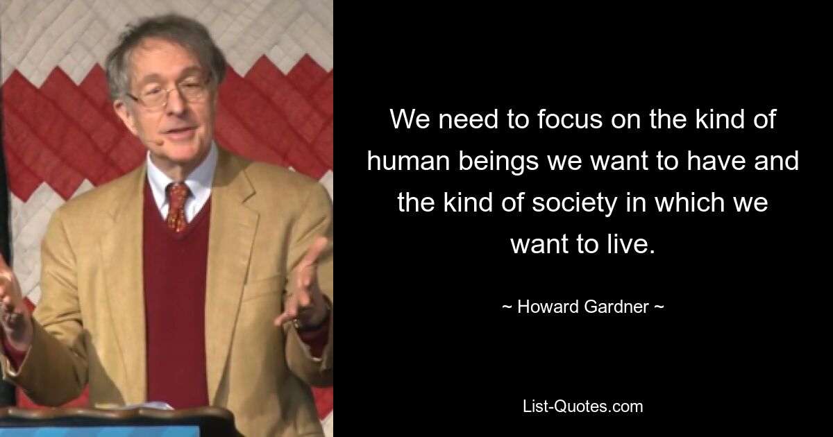 We need to focus on the kind of human beings we want to have and the kind of society in which we want to live. — © Howard Gardner