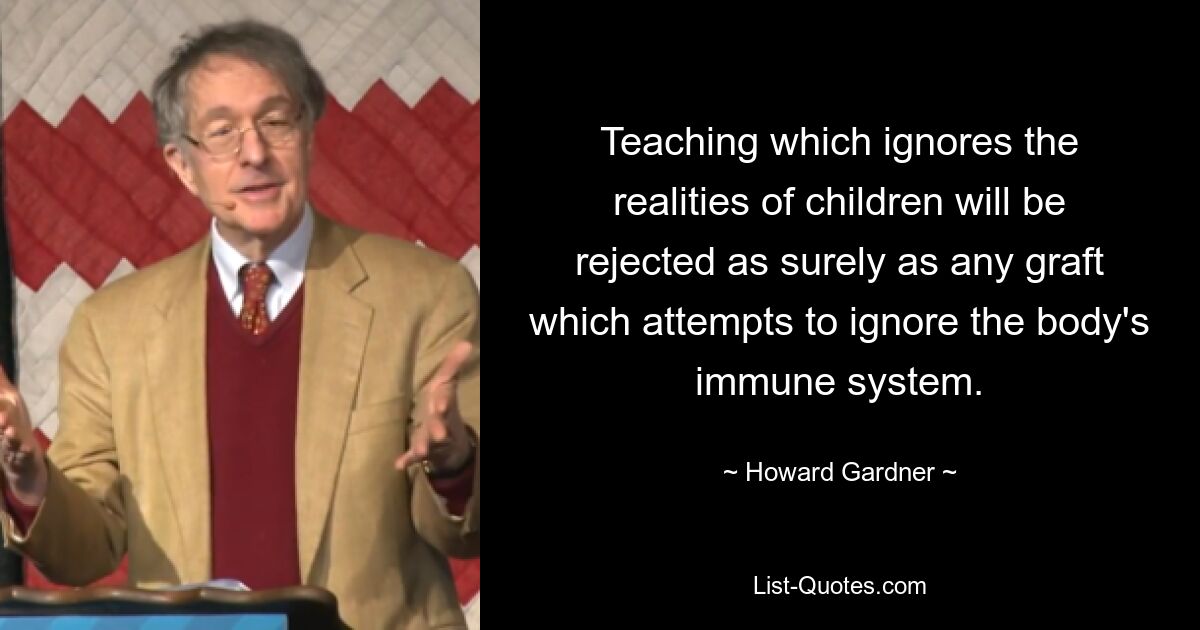 Teaching which ignores the realities of children will be rejected as surely as any graft which attempts to ignore the body's immune system. — © Howard Gardner