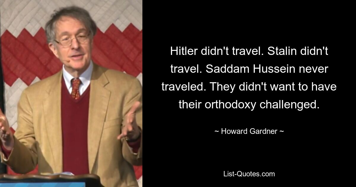 Hitler didn't travel. Stalin didn't travel. Saddam Hussein never traveled. They didn't want to have their orthodoxy challenged. — © Howard Gardner