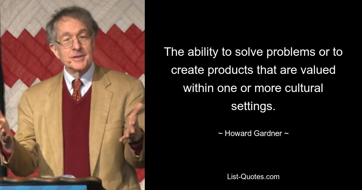 The ability to solve problems or to create products that are valued within one or more cultural settings. — © Howard Gardner