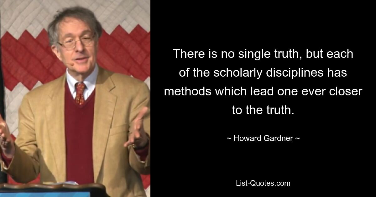 There is no single truth, but each of the scholarly disciplines has methods which lead one ever closer to the truth. — © Howard Gardner