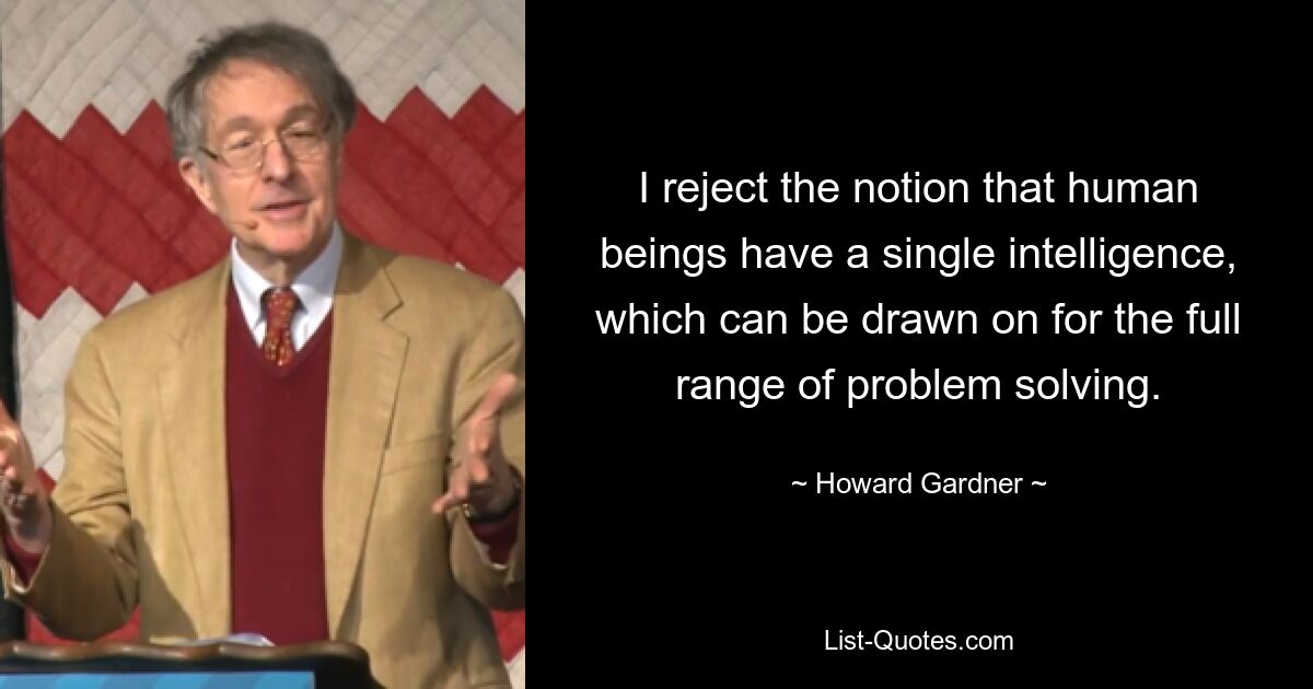 I reject the notion that human beings have a single intelligence, which can be drawn on for the full range of problem solving. — © Howard Gardner