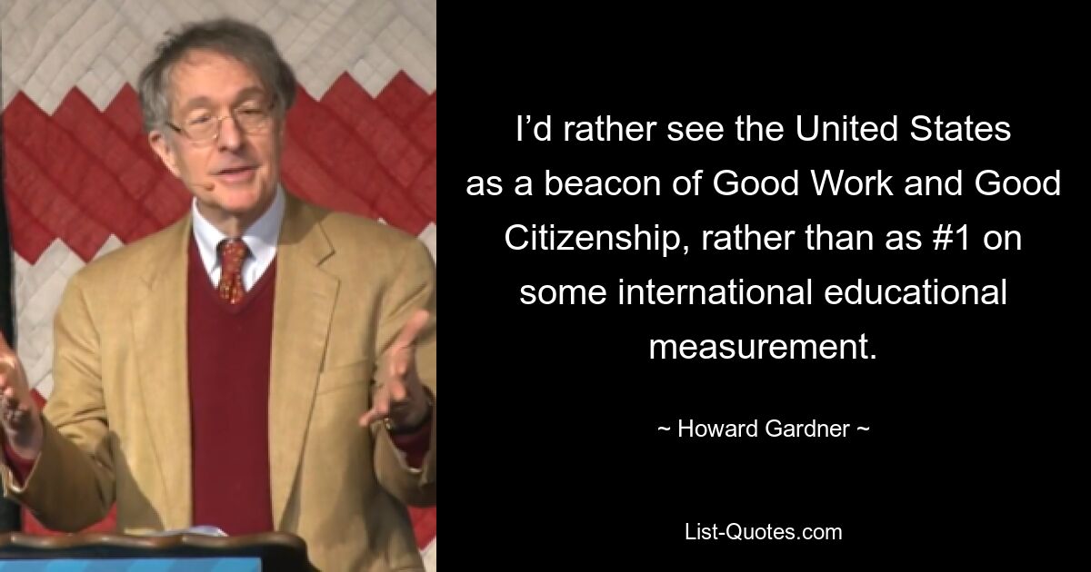 I’d rather see the United States as a beacon of Good Work and Good Citizenship, rather than as #1 on some international educational measurement. — © Howard Gardner