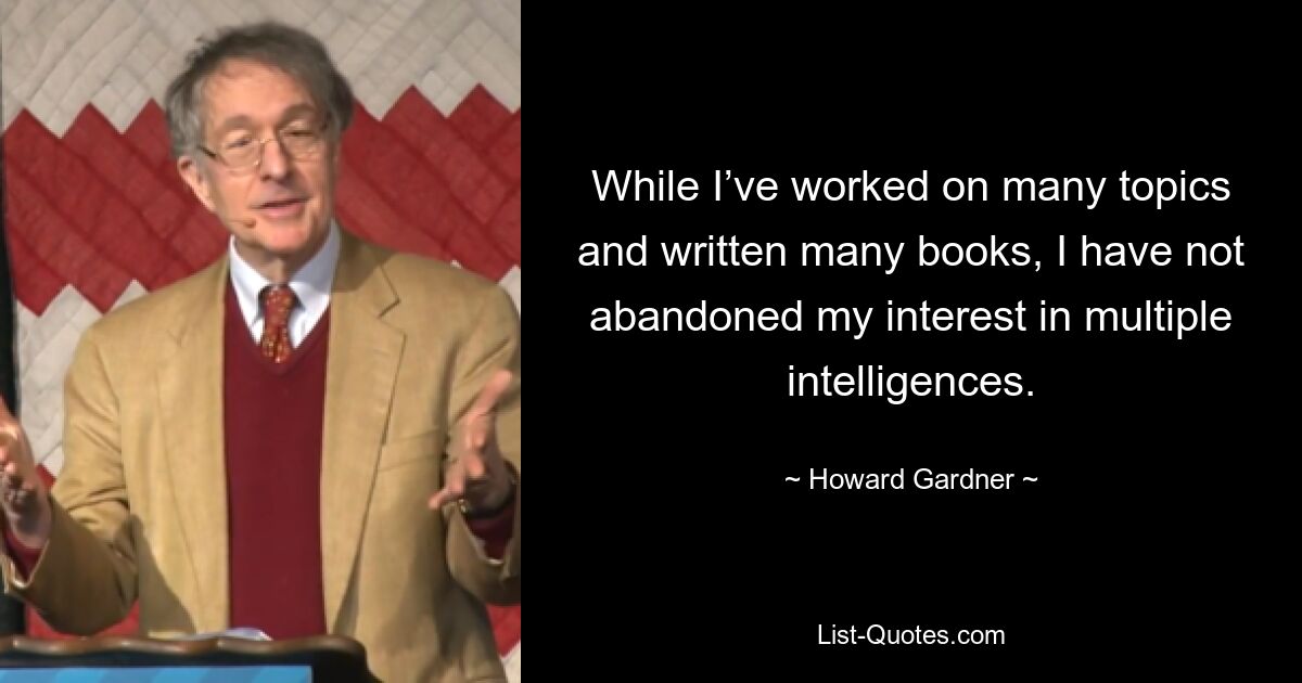 While I’ve worked on many topics and written many books, I have not abandoned my interest in multiple intelligences. — © Howard Gardner