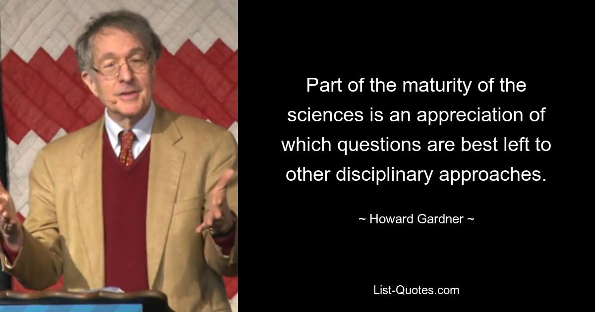 Part of the maturity of the sciences is an appreciation of which questions are best left to other disciplinary approaches. — © Howard Gardner