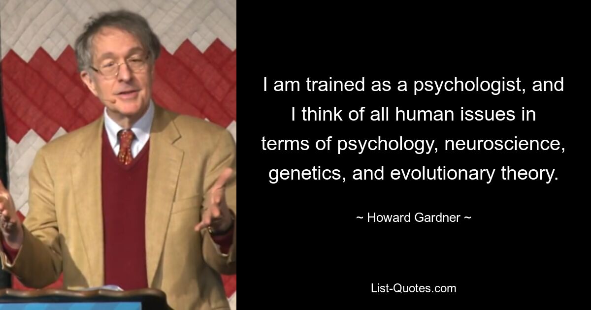 I am trained as a psychologist, and I think of all human issues in terms of psychology, neuroscience, genetics, and evolutionary theory. — © Howard Gardner