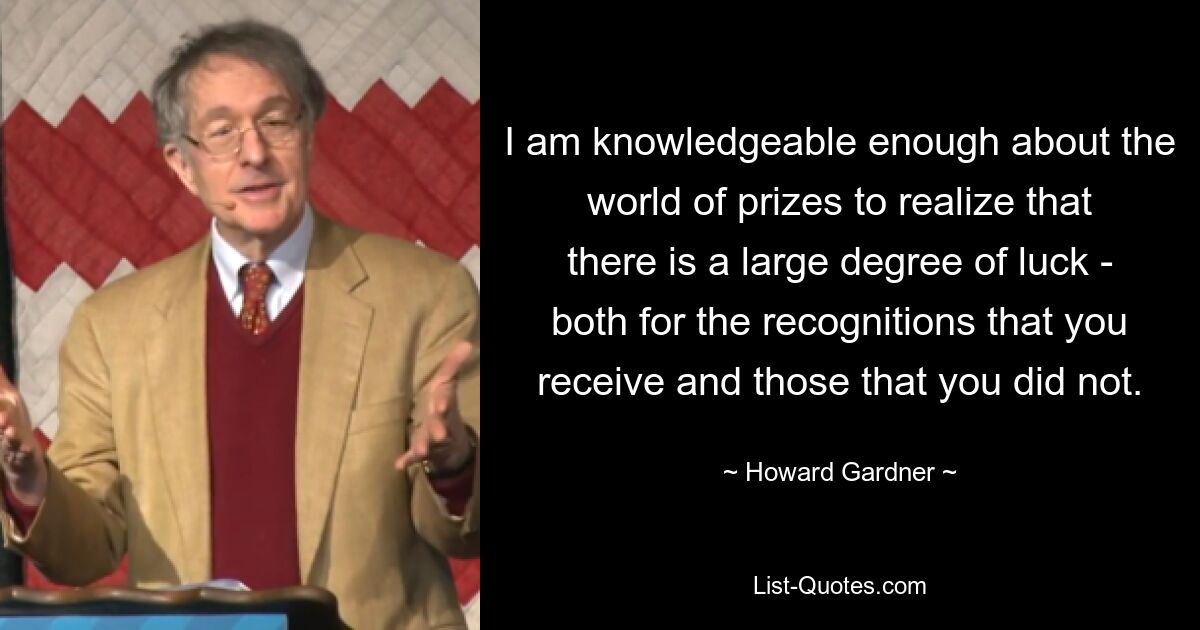 I am knowledgeable enough about the world of prizes to realize that there is a large degree of luck - both for the recognitions that you receive and those that you did not. — © Howard Gardner