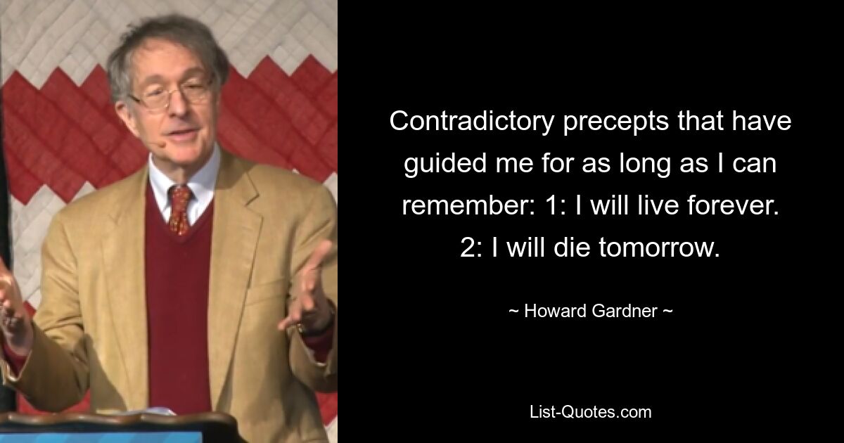 Contradictory precepts that have guided me for as long as I can remember: 1: I will live forever. 2: I will die tomorrow. — © Howard Gardner