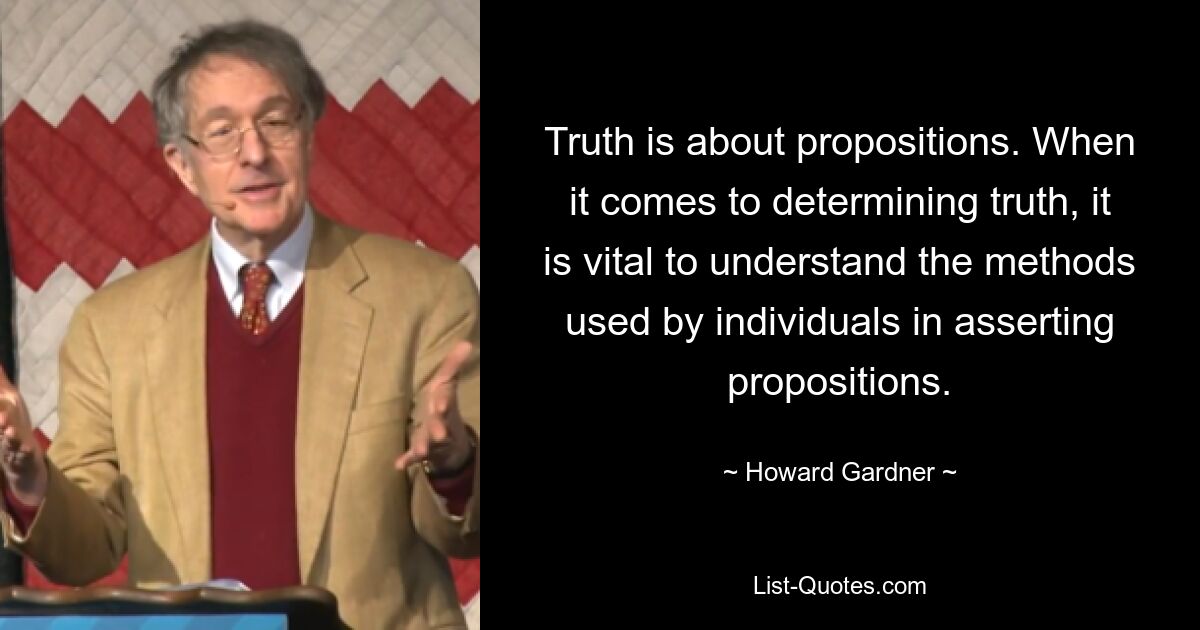 Truth is about propositions. When it comes to determining truth, it is vital to understand the methods used by individuals in asserting propositions. — © Howard Gardner