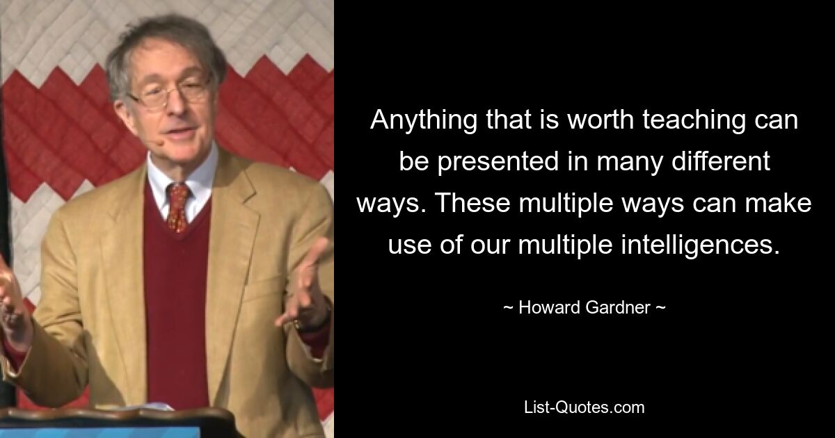 Anything that is worth teaching can be presented in many different ways. These multiple ways can make use of our multiple intelligences. — © Howard Gardner