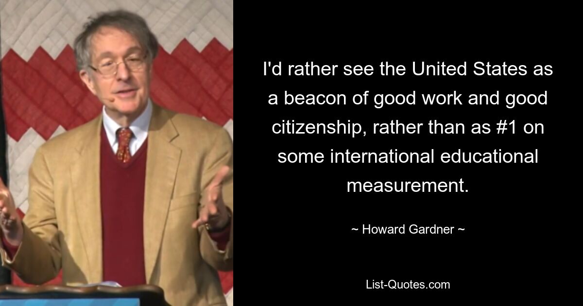 I'd rather see the United States as a beacon of good work and good citizenship, rather than as #1 on some international educational measurement. — © Howard Gardner