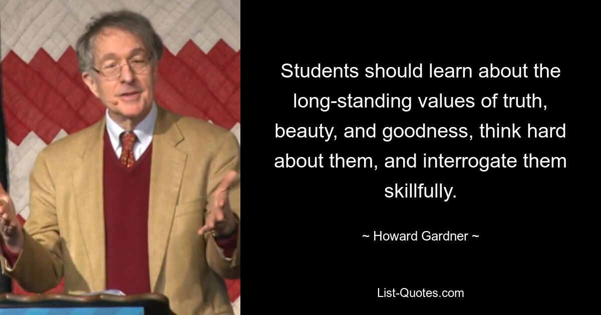 Students should learn about the long-standing values of truth, beauty, and goodness, think hard about them, and interrogate them skillfully. — © Howard Gardner