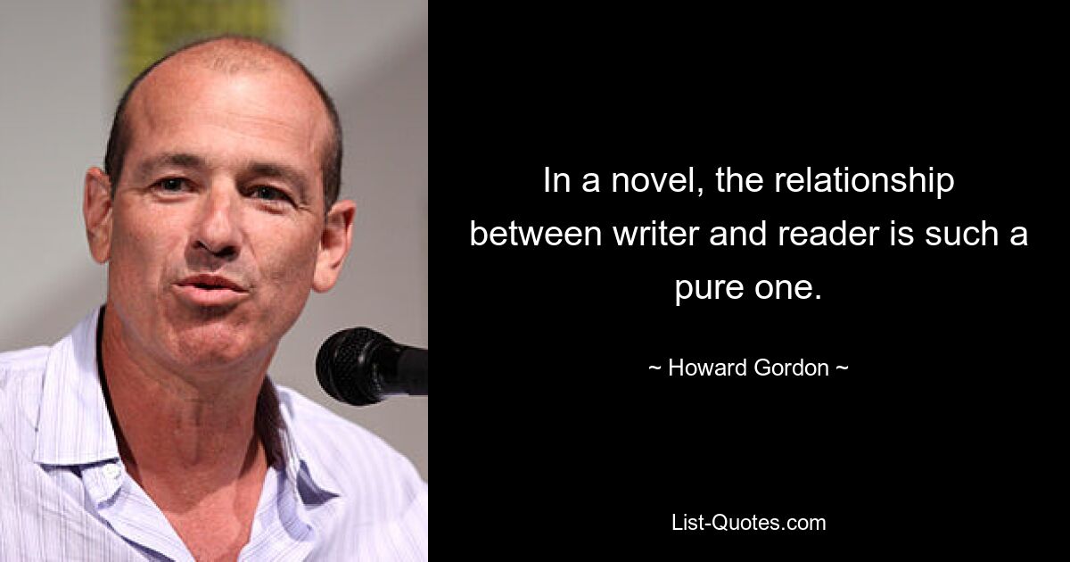 In a novel, the relationship between writer and reader is such a pure one. — © Howard Gordon