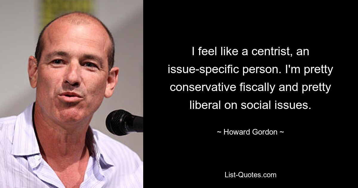 I feel like a centrist, an issue-specific person. I'm pretty conservative fiscally and pretty liberal on social issues. — © Howard Gordon