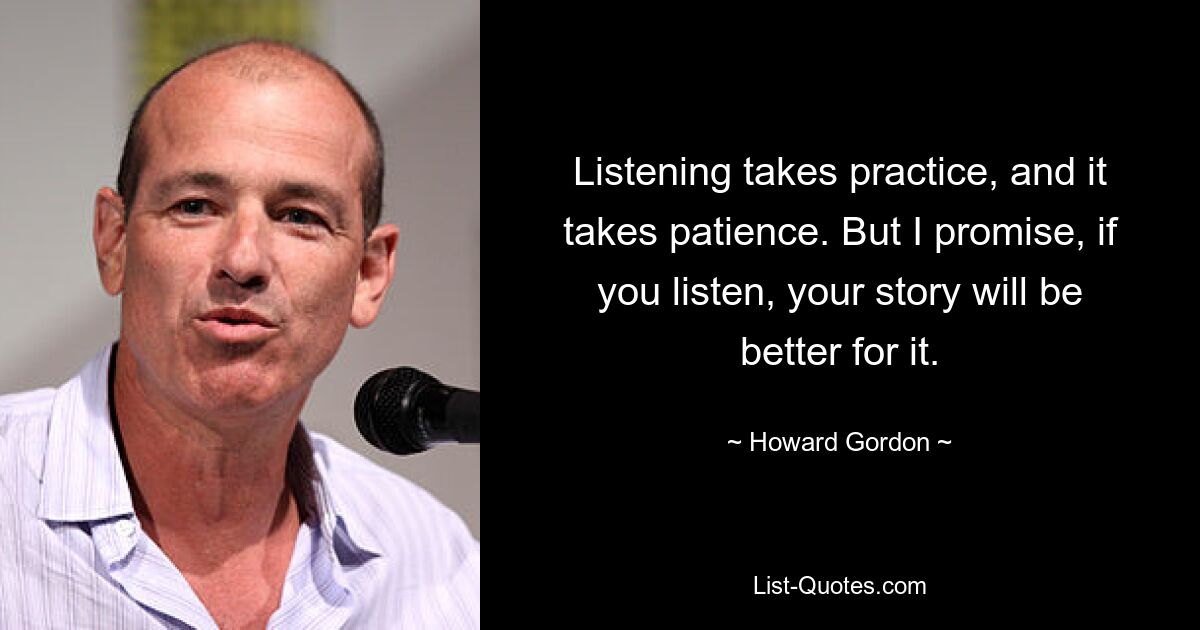 Listening takes practice, and it takes patience. But I promise, if you listen, your story will be better for it. — © Howard Gordon