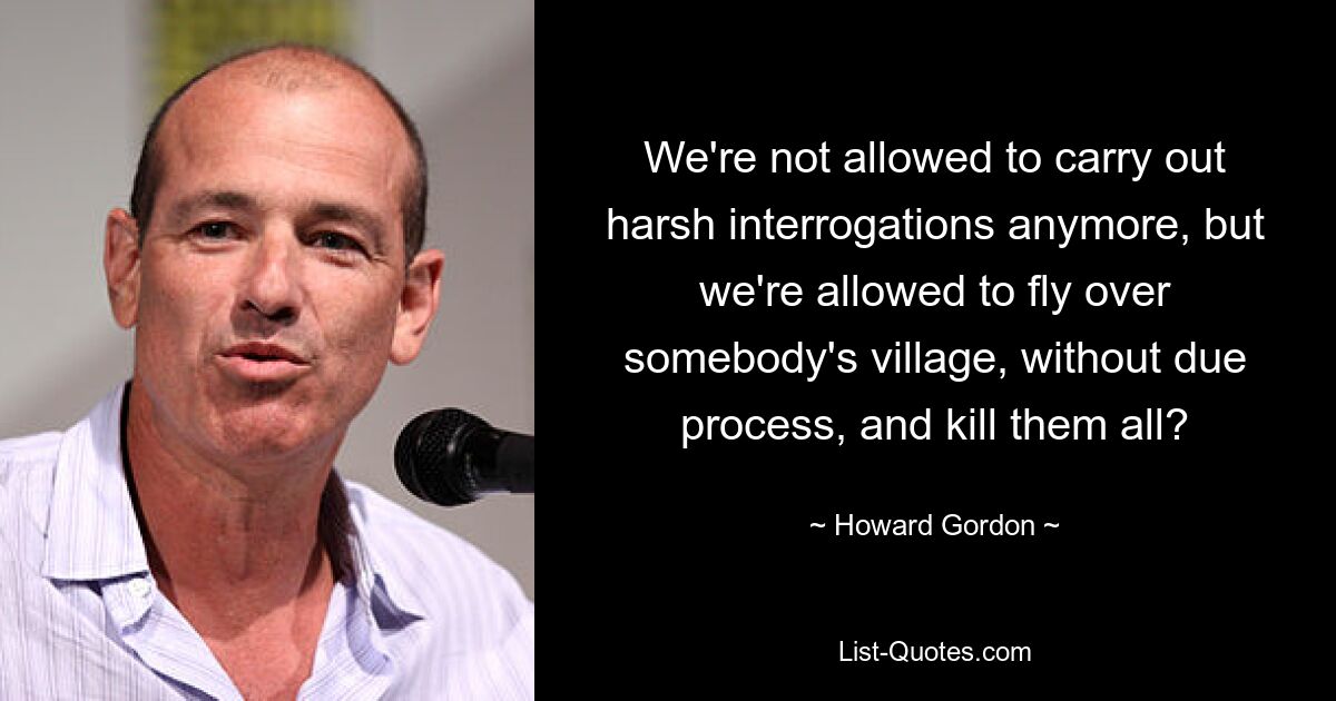 We're not allowed to carry out harsh interrogations anymore, but we're allowed to fly over somebody's village, without due process, and kill them all? — © Howard Gordon