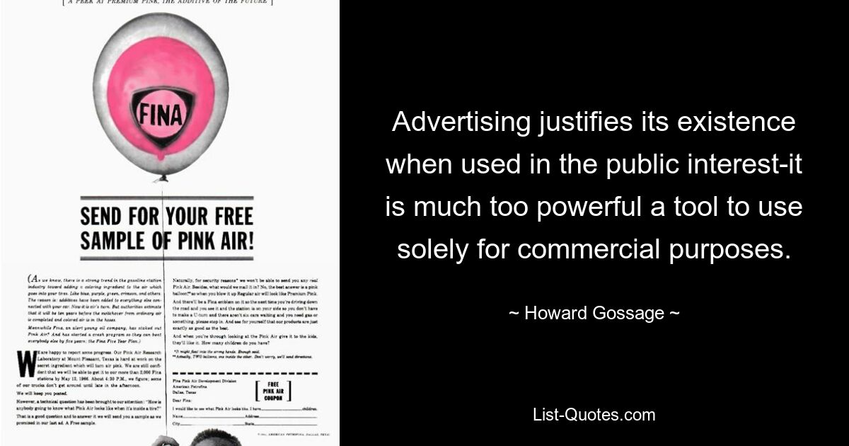 Advertising justifies its existence when used in the public interest-it is much too powerful a tool to use solely for commercial purposes. — © Howard Gossage