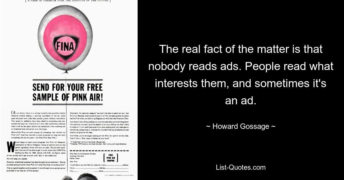 The real fact of the matter is that nobody reads ads. People read what interests them, and sometimes it's an ad. — © Howard Gossage