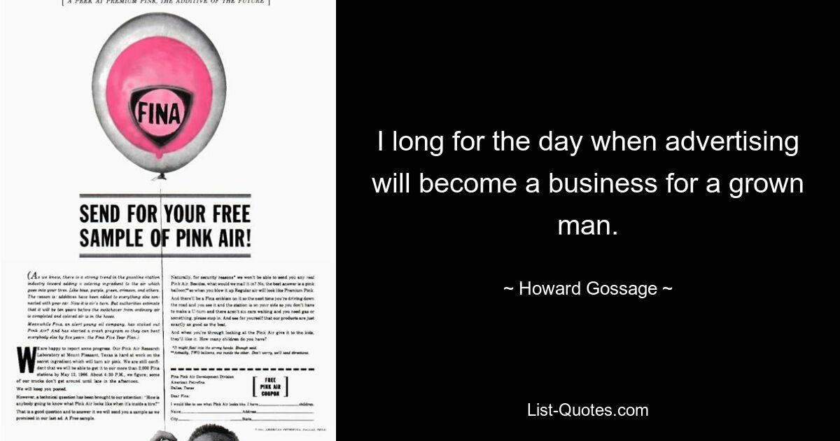 I long for the day when advertising will become a business for a grown man. — © Howard Gossage