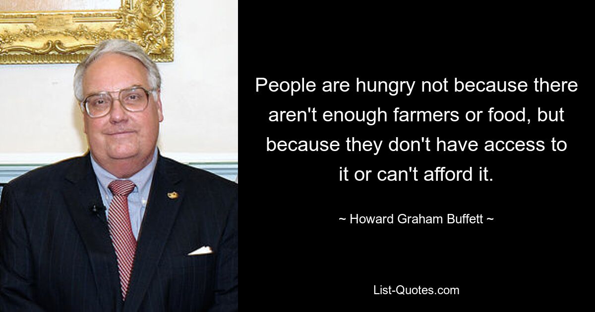 People are hungry not because there aren't enough farmers or food, but because they don't have access to it or can't afford it. — © Howard Graham Buffett