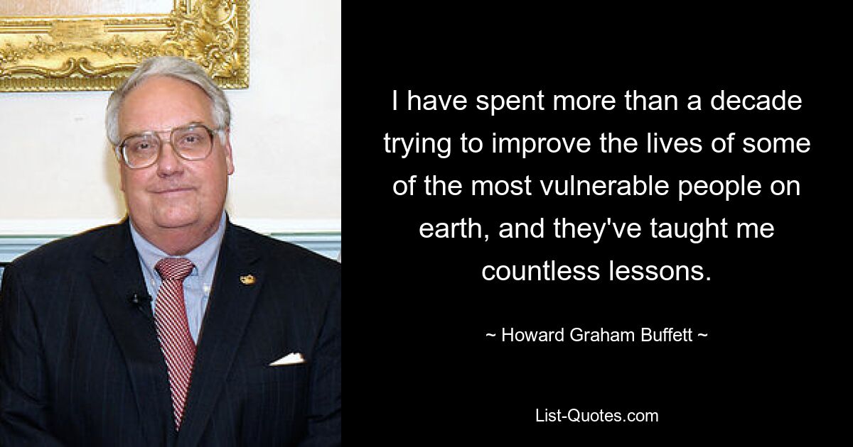 I have spent more than a decade trying to improve the lives of some of the most vulnerable people on earth, and they've taught me countless lessons. — © Howard Graham Buffett