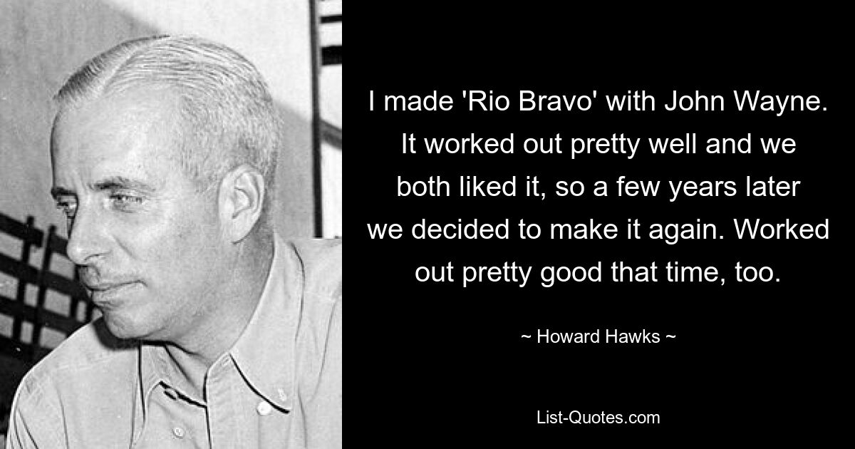 I made 'Rio Bravo' with John Wayne. It worked out pretty well and we both liked it, so a few years later we decided to make it again. Worked out pretty good that time, too. — © Howard Hawks