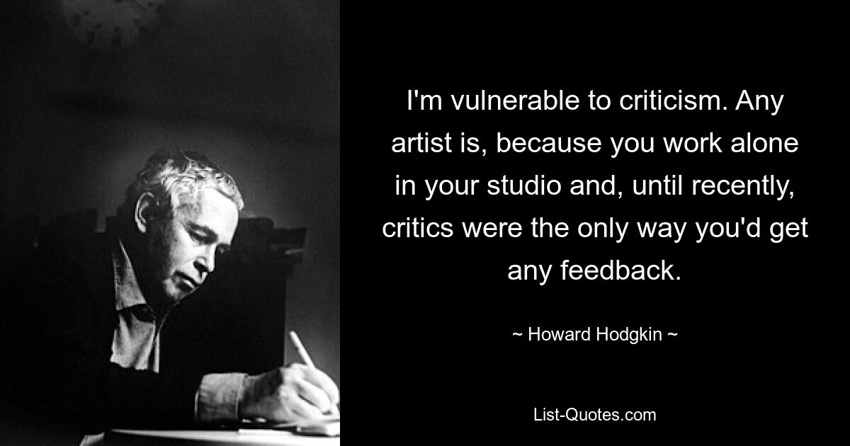 I'm vulnerable to criticism. Any artist is, because you work alone in your studio and, until recently, critics were the only way you'd get any feedback. — © Howard Hodgkin